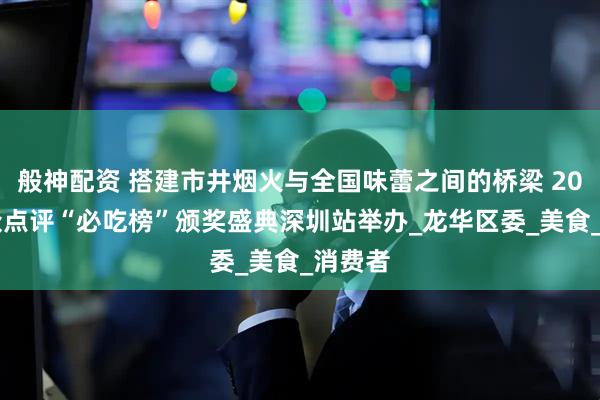 般神配资 搭建市井烟火与全国味蕾之间的桥梁 2025大众点评“必吃榜”颁奖盛典深圳站举办_龙华区委_美食_消费者