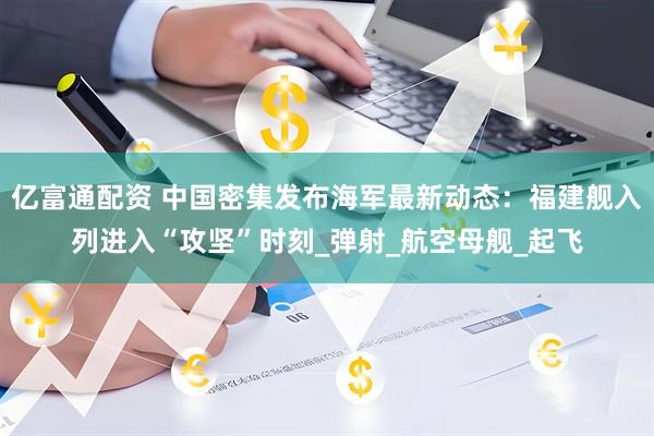 亿富通配资 中国密集发布海军最新动态：福建舰入列进入“攻坚”时刻_弹射_航空母舰_起飞