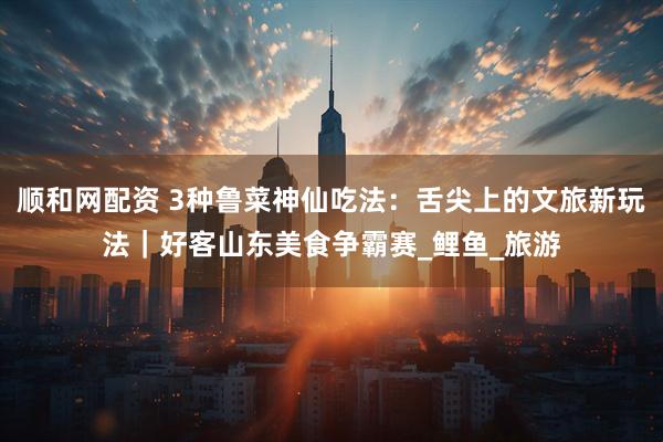 顺和网配资 3种鲁菜神仙吃法：舌尖上的文旅新玩法｜好客山东美食争霸赛_鲤鱼_旅游