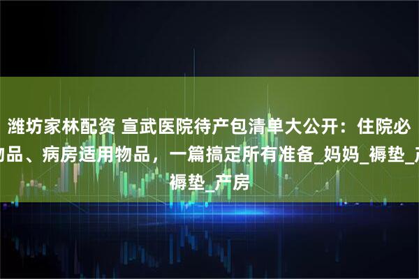 潍坊家林配资 宣武医院待产包清单大公开：住院必备物品、病房适用物品，一篇搞定所有准备_妈妈_褥垫_产房