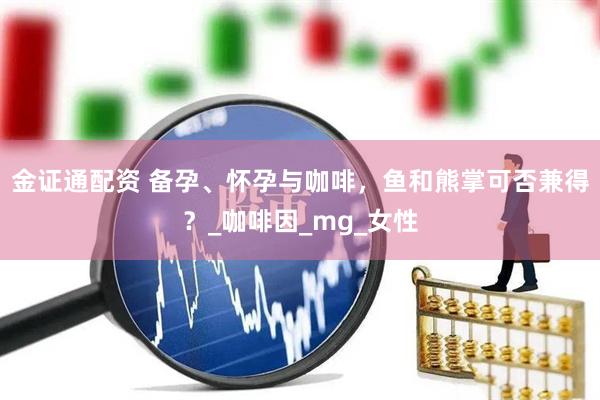 金证通配资 备孕、怀孕与咖啡，鱼和熊掌可否兼得？_咖啡因_mg_女性