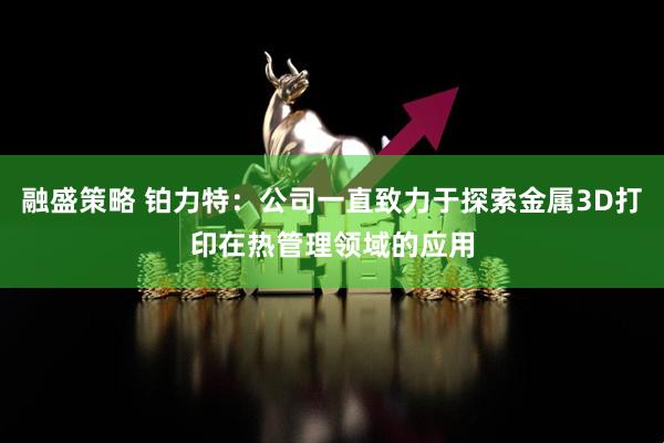 融盛策略 铂力特：公司一直致力于探索金属3D打印在热管理领域的应用