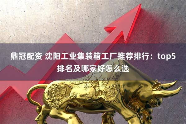 鼎冠配资 沈阳工业集装箱工厂推荐排行：top5排名及哪家好怎么选