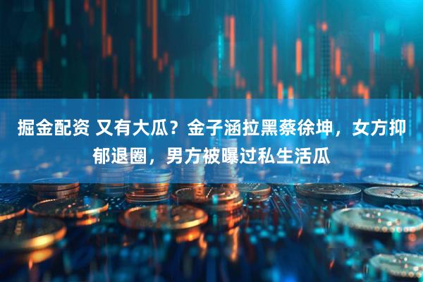掘金配资 又有大瓜？金子涵拉黑蔡徐坤，女方抑郁退圈，男方被曝过私生活瓜