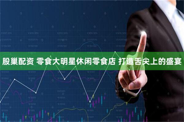 股巢配资 零食大明星休闲零食店 打造舌尖上的盛宴