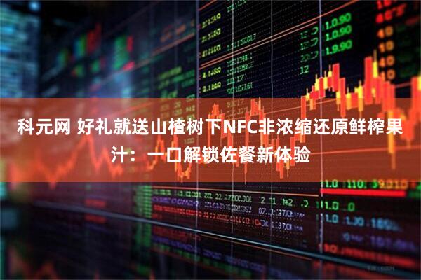 科元网 好礼就送山楂树下NFC非浓缩还原鲜榨果汁：一口解锁佐餐新体验
