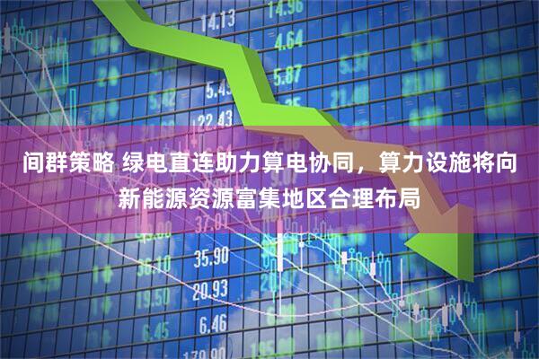 间群策略 绿电直连助力算电协同，算力设施将向新能源资源富集地区合理布局